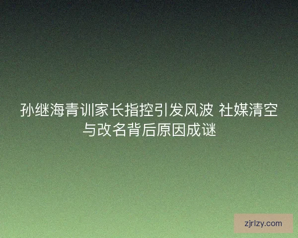 孙继海青训家长指控引发风波 社媒清空与改名背后原因成谜