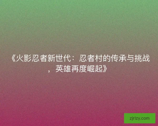 《火影忍者新世代：忍者村的传承与挑战，英雄再度崛起》