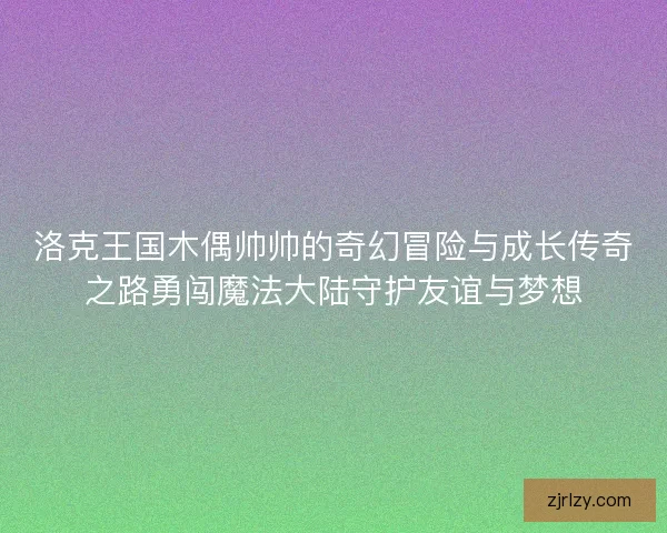 洛克王国木偶帅帅的奇幻冒险与成长传奇之路勇闯魔法大陆守护友谊与梦想 洛克王国木偶帅帅的奇幻冒险与成长传奇之路勇闯魔法大陆守护友谊与梦想