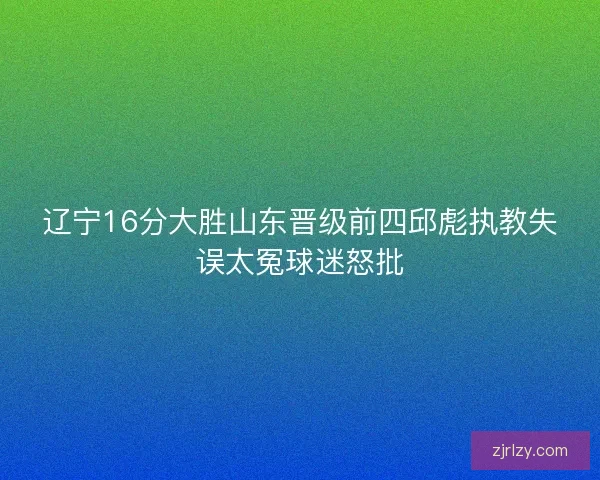 辽宁16分大胜山东晋级前四邱彪执教失误太冤球迷怒批