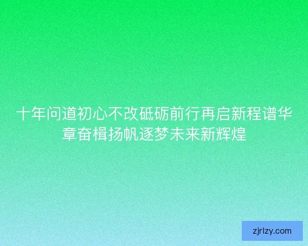 十年问道初心不改砥砺前行再启新程谱华章奋楫扬帆逐梦未来新辉煌 十年问道初心不改砥砺前行再启新程谱华章奋楫扬帆逐梦未来新辉煌