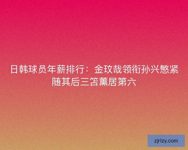 日韩球员年薪排行：金玟哉领衔孙兴慜紧随其后三笘薰居第六