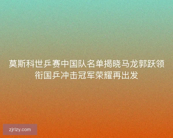 莫斯科世乒赛中国队名单揭晓马龙郭跃领衔国乒冲击冠军荣耀再出发