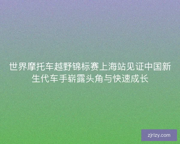 世界摩托车越野锦标赛上海站见证中国新生代车手崭露头角与快速成长