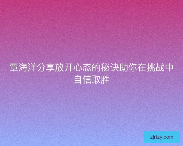 覃海洋分享放开心态的秘诀助你在挑战中自信取胜