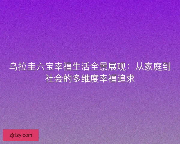 乌拉圭六宝幸福生活全景展现：从家庭到社会的多维度幸福追求