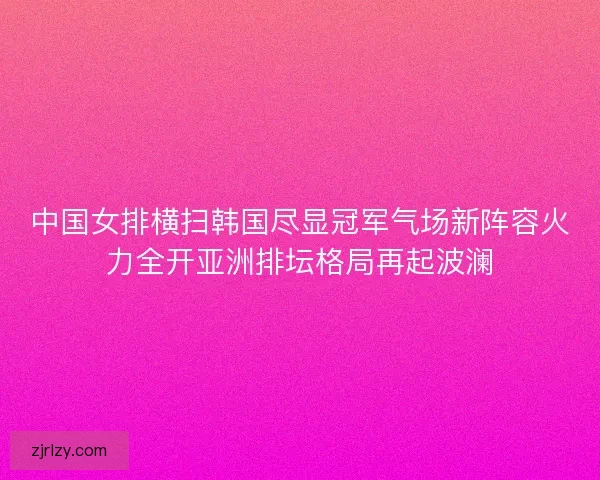 中国女排横扫韩国尽显冠军气场新阵容火力全开亚洲排坛格局再起波澜