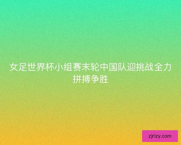 女足世界杯小组赛末轮中国队迎挑战全力拼搏争胜