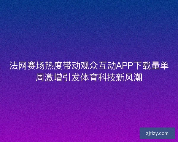 法网赛场热度带动观众互动APP下载量单周激增引发体育科技新风潮