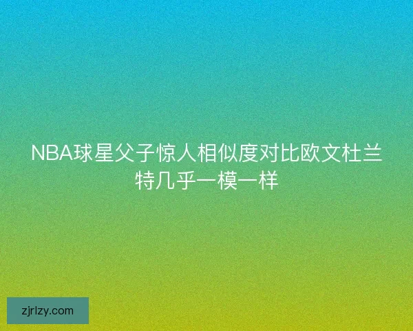 NBA球星父子惊人相似度对比欧文杜兰特几乎一模一样