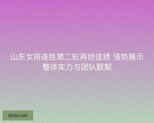 山东女排连胜第二轮再创佳绩 强势展示整体实力与团队默契