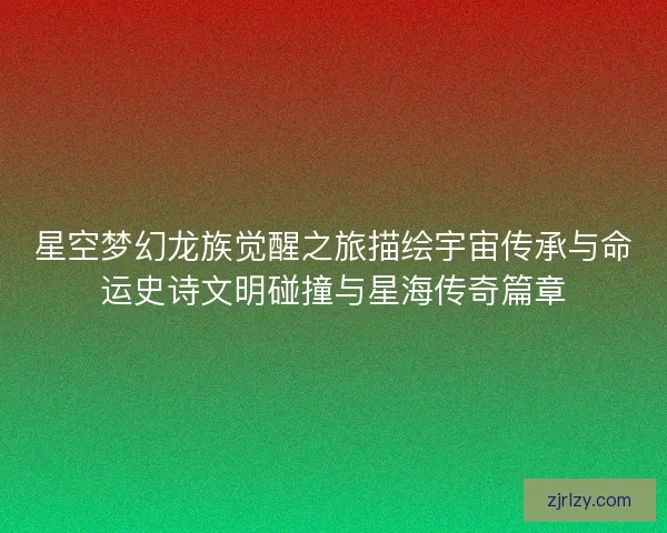 星空梦幻龙族觉醒之旅描绘宇宙传承与命运史诗文明碰撞与星海传奇篇章
