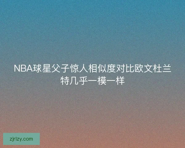 NBA球星父子惊人相似度对比欧文杜兰特几乎一模一样