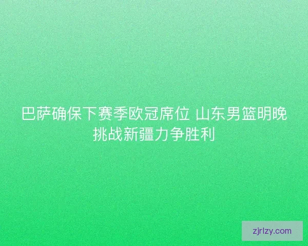 巴萨确保下赛季欧冠席位 山东男篮明晚挑战新疆力争胜利 巴萨确保下赛季欧冠席位 山东男篮明晚挑战新疆力争胜利