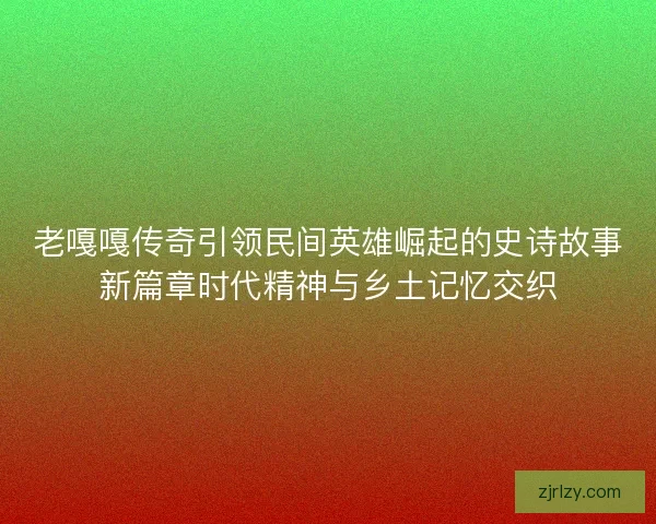 老嘎嘎传奇引领民间英雄崛起的史诗故事新篇章时代精神与乡土记忆交织