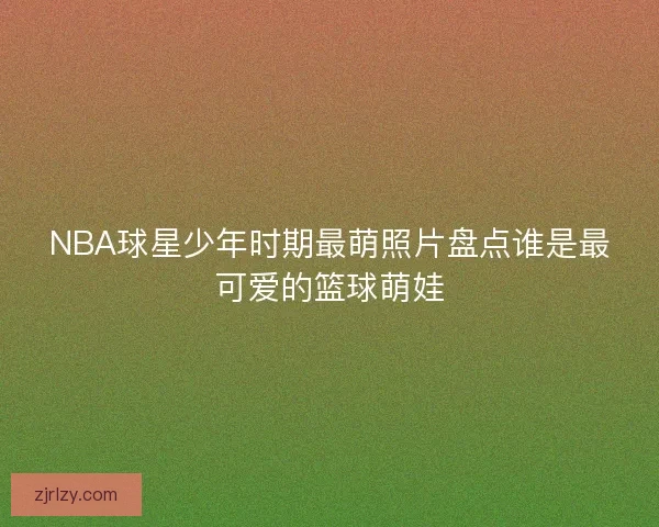 NBA球星少年时期最萌照片盘点谁是最可爱的篮球萌娃 NBA球星少年时期最萌照片盘点谁是最可爱的篮球萌娃