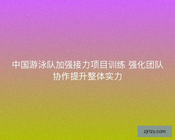 中国游泳队加强接力项目训练 强化团队协作提升整体实力