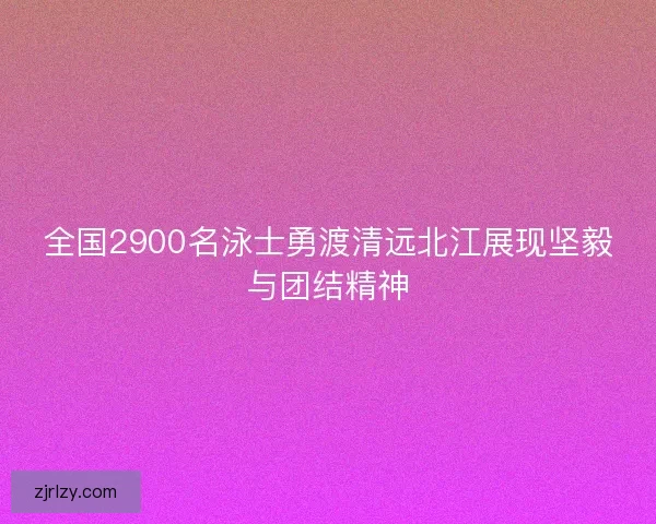 全国2900名泳士勇渡清远北江展现坚毅与团结精神