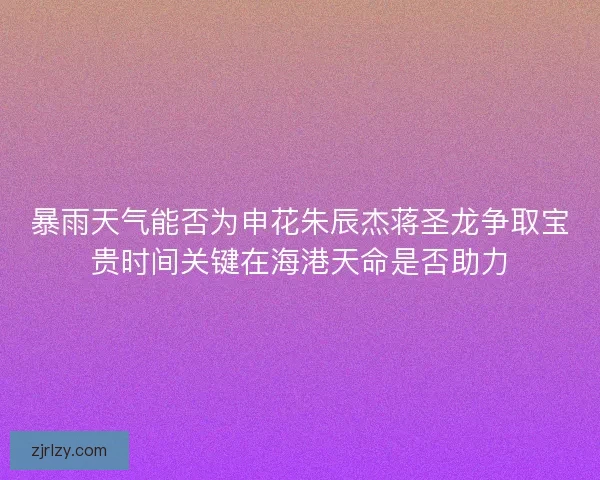暴雨天气能否为申花朱辰杰蒋圣龙争取宝贵时间关键在海港天命是否助力