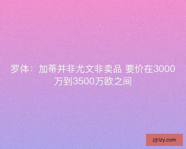 罗体：加蒂并非尤文非卖品 要价在3000万到3500万欧之间