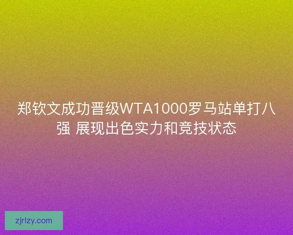 郑钦文成功晋级WTA1000罗马站单打八强 展现出色实力和竞技状态