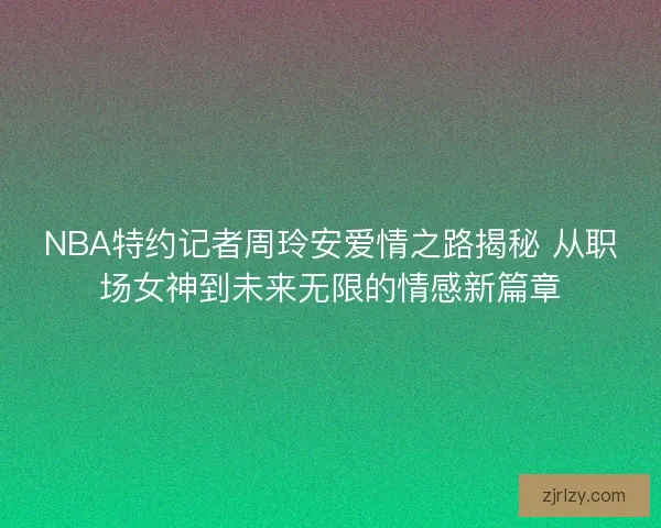 NBA特约记者周玲安爱情之路揭秘 从职场女神到未来无限的情感新篇章